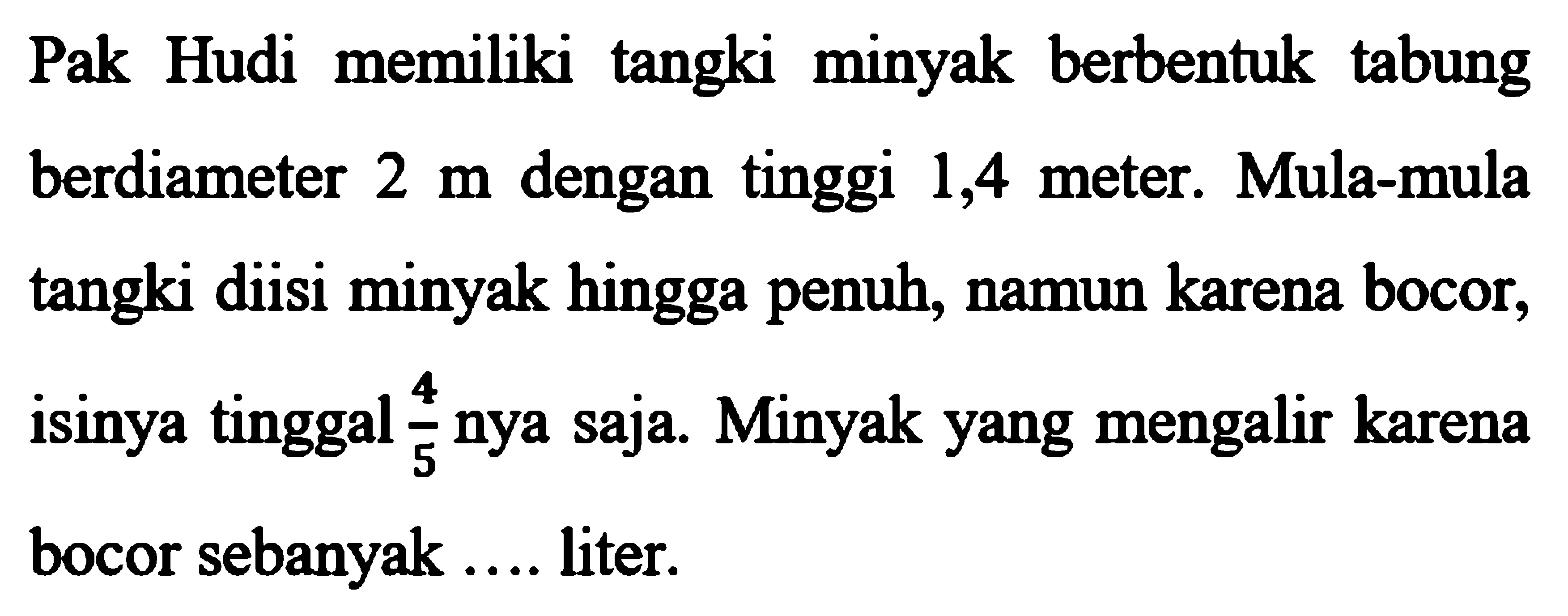 Pak Hudi memiliki tangki minyak berbentuk tabung berdiameter 2 m dengan tinggi 1,4 meter. Mula-mula tangki diisi minyak hingga penuh, namun karena bocor, isinya tinggal 4/5 nya saja. Minyak yang mengalir karena bocor sebanyak .... liter.