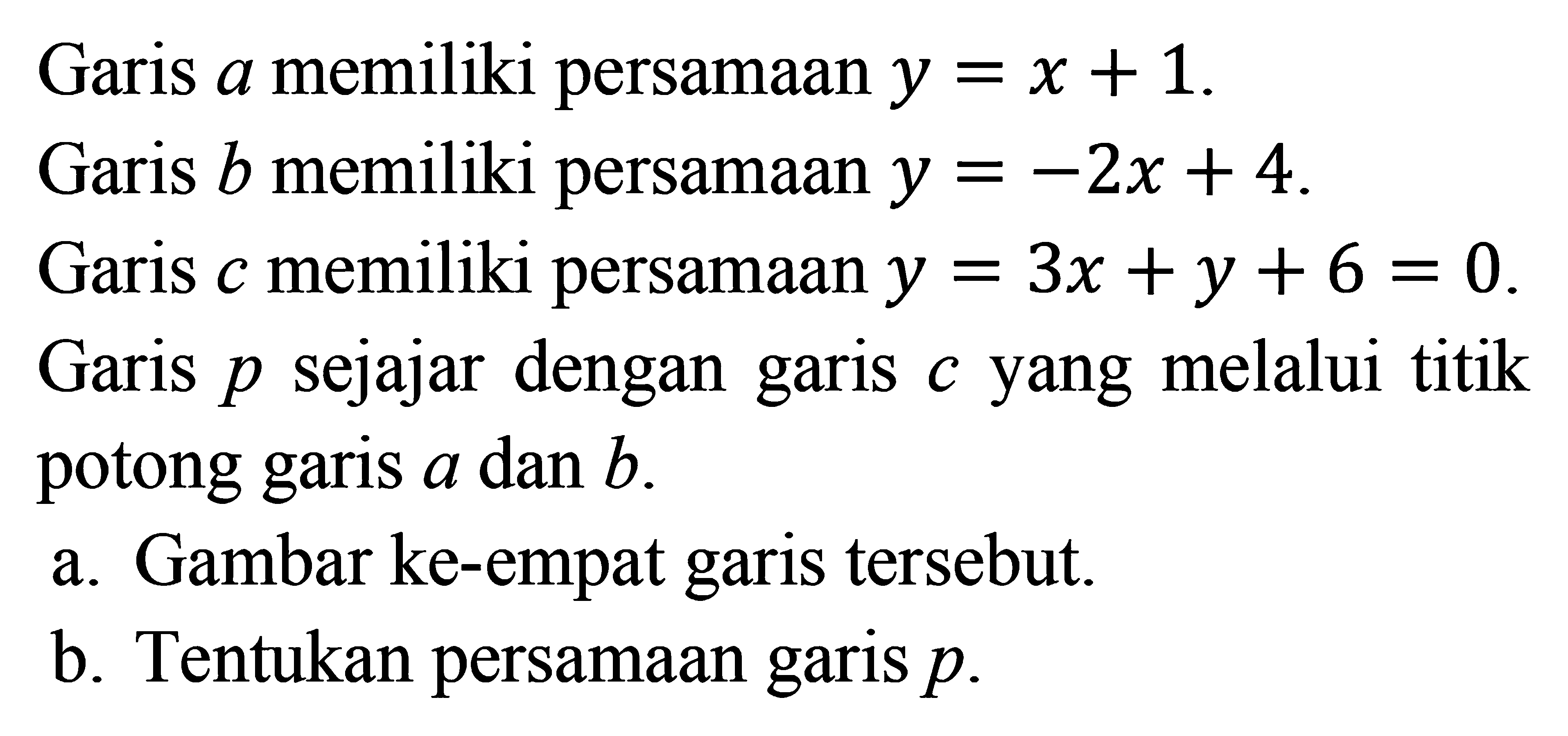 Garis a memiliki persamaan y = x + 1. Garis b memiliki persamaan y = -2x + 4. Garis c memiliki persamaan y = 3x + y + 6 = 0. Garis p sejajar dengan garis c yang melalui titik potong garis a dan b. a. Gambar ke-empat garis tersebut. b. Tentukan persamaan garis p.