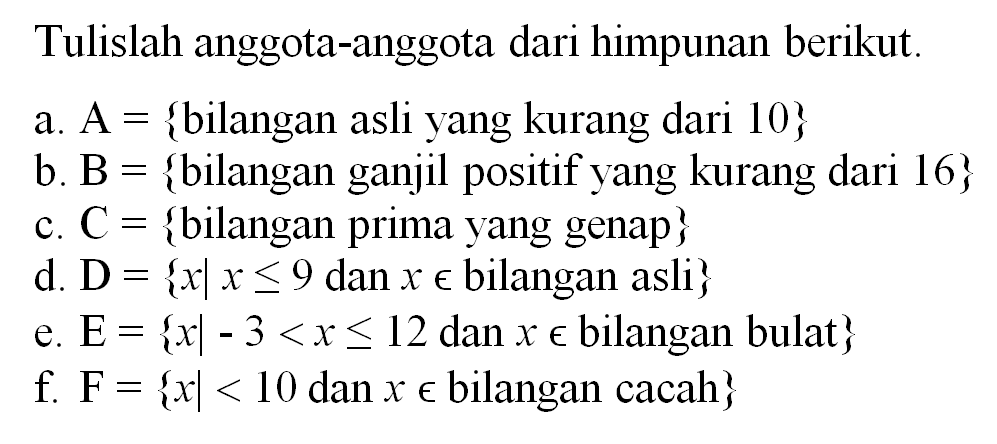 Tulislah anggota-anggota dari himpunan berikut. a. A = {bilangan asli yang kurang dari 10} b. B = {bilangan ganjil positif yang kurang dari 16} c. C = {bilangan prima yang genap} d. D = { x l x <= 9 dan x e bilangan asli} e. E = { x l -3 < x <= 12 dan x e bilangan bulat} f. F = { x l < 10 dan x e bilangan cacah}