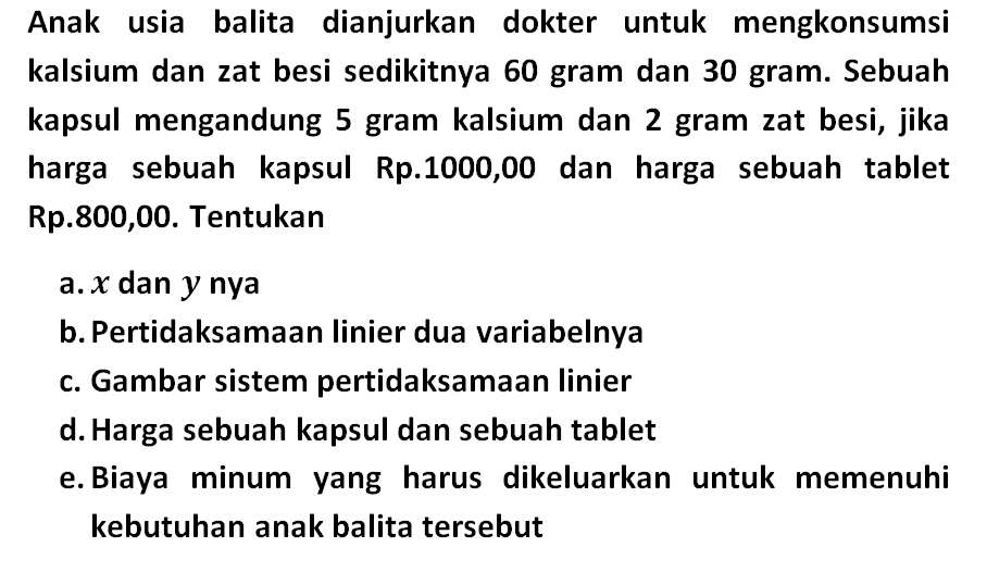 Anak usia balita dianjurkan dokter untuk mengkonsumsi kalsium dan zat besi sedikitnya 60 gram dan 30 gram. Sebuah kapsul mengandung 5 gram kalsium dan 2 gram zat besi, jika harga sebuah kapsul Rp.1000,00 dan harga sebuah tablet Rp.800,00. Tentukan a.X dan y nya b.Pertidaksamaan linier dua variabelnya C. Gambar sistem pertidaksamaan linier d.Harga sebuah kapsul dan sebuah tablet e. Biaya minum yang harus dikeluarkan untuk memenuhi kebutuhan anak balita tersebut