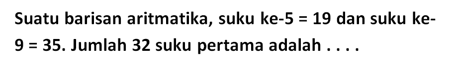 Suatu barisan aritmatika, suku ke-5 = 19 dan suku ke-9 = 35. Jumlah 32 suku pertama adalah...