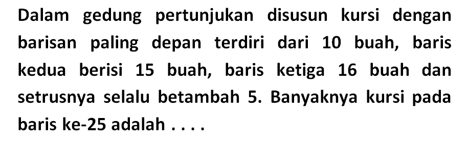 Dalam gedung   pertunjukan disusun kursi dengan barisan paling depan terdiri dari 10 buah, baris kedua berisi 15 buah, baris   ketiga 16 buah dan setrusnya selalu betambah 5. Banyaknya kursi pada baris ke-25 adalah . . . .