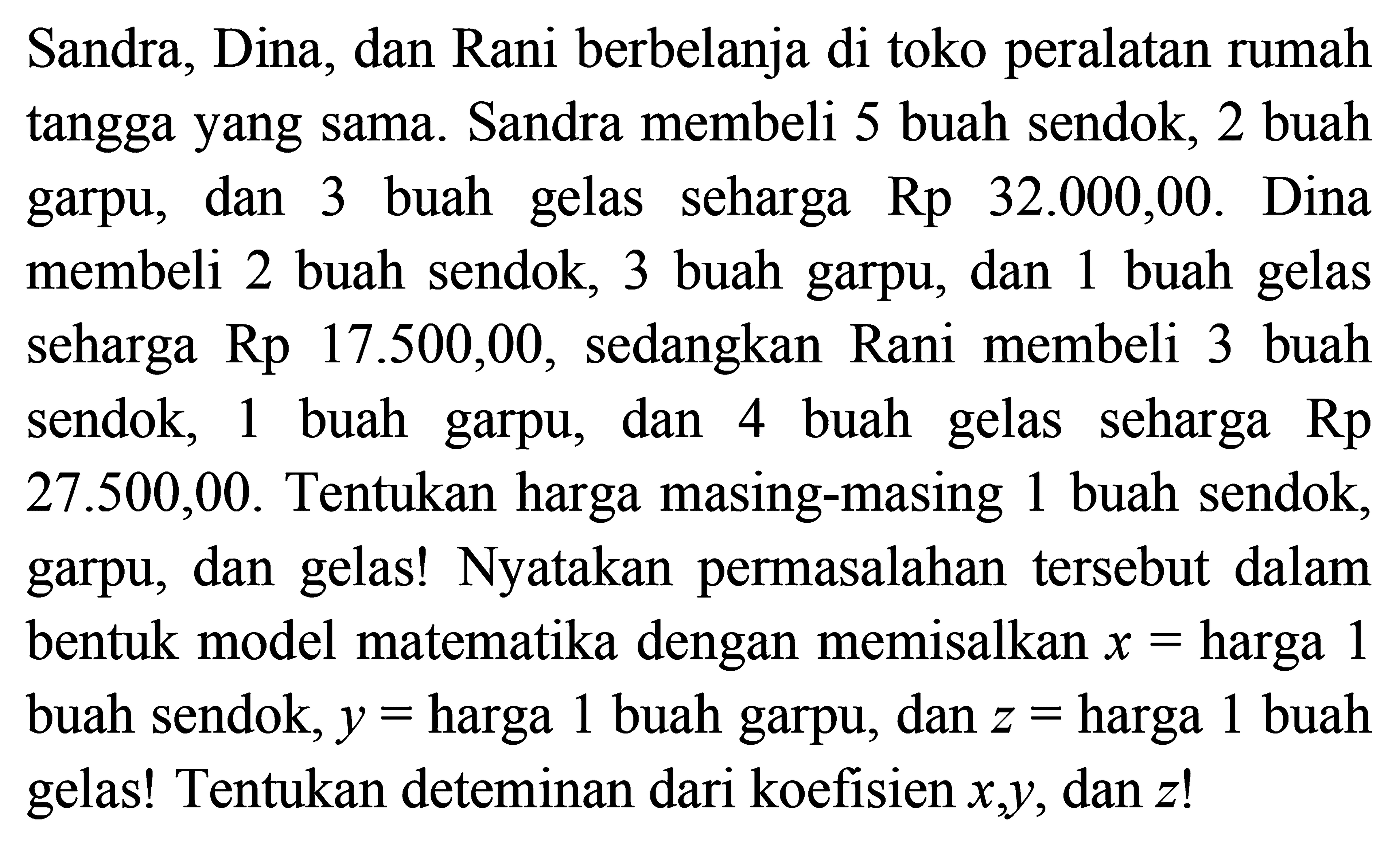 Sandra, Dina, dan Rani berbelanja di toko peralatan rumah tangga yang sama. Sandra membeli 5 buah sendok, 2 buah garpu, dan 3 buah gelas seharga Rp 32.000,00. Dina membeli 2 buah sendok, 3 buah garpu, dan 1 buah gelas seharga Rp 17.500,00, sedangkan Rani membeli 3 buah sendok, 1 buah garpu dan 4 buah gelas seharga 27.500,00. Tentukan harga masing-masing 1 buah sendok, garpu, dan gelas! Nyatakan permasalahan tersebut dalam bentuk model matematika dengan memisalkan x = harga 1 buah sendok, y = harga 1 buah garpu, dan z = harga 1 buah gelas! Tentukan deteminan dari koefisien x,y, dan z!