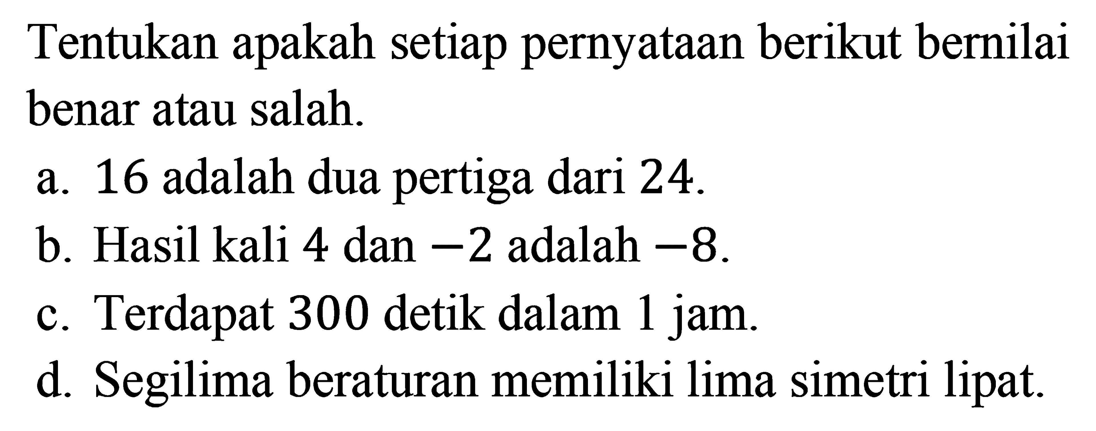 Tentukan apakah setiap pernyataan berikut bernilai benar atau salah.a. 16 adalah dua pertiga dari 24b. Hasil kali 4 dan -2 adalah -8c. Terdapat 300 detik dalam 1 jamd. Segilima beraturan memiliki lima simetri lipat