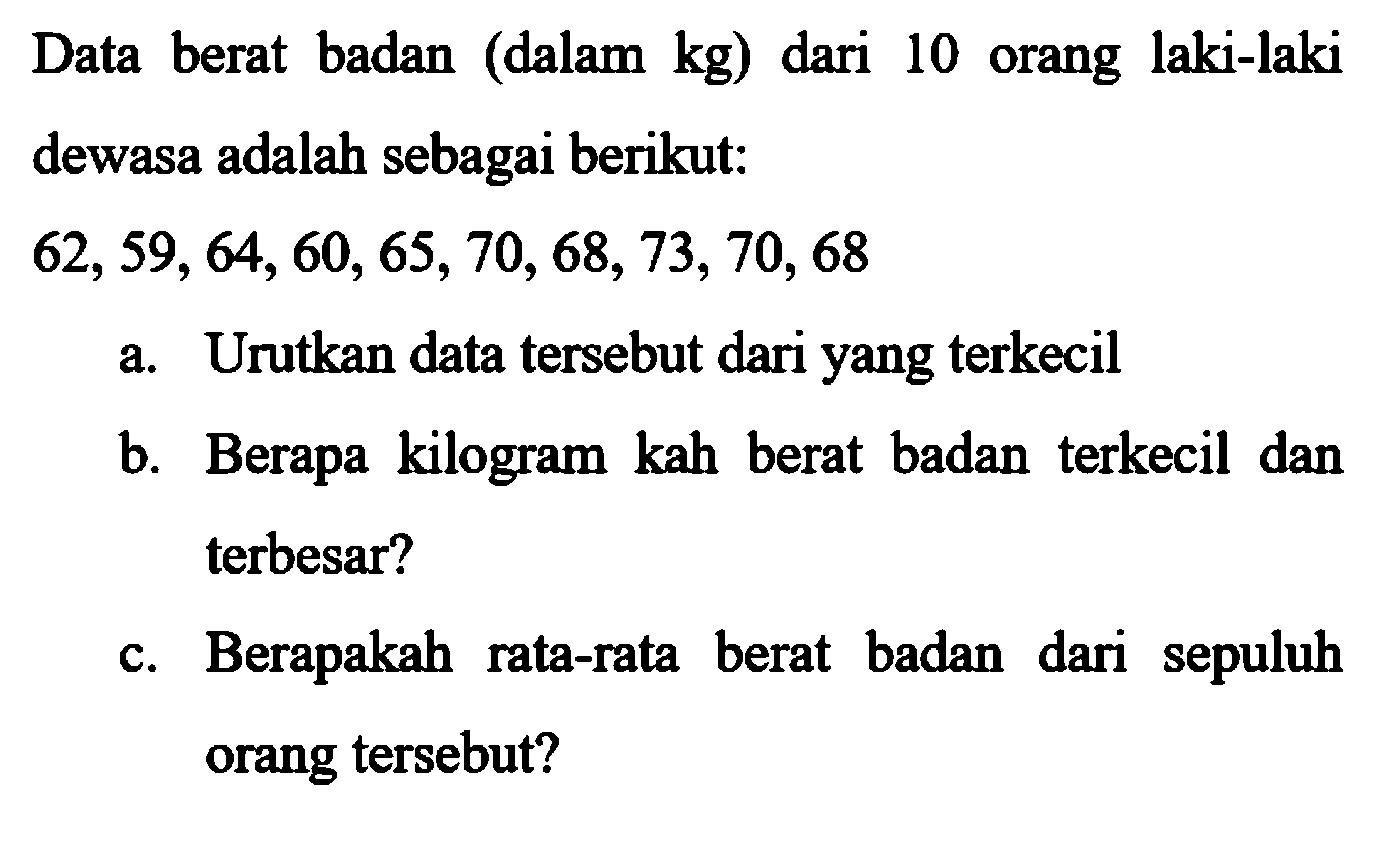 Data berat badan (dalam kg) dari 10 orang laki-laki dewasa adalah sebagai berikut:62,59,64,60,65,70,68,73,70,68 a. Urutkan data tersebut dari yang terkecil b. Berapa kilogram kah berat badan terkecil dan terbesar? c. Berapakah rata-rata berat badan dari sepuluh orang tersebut? 