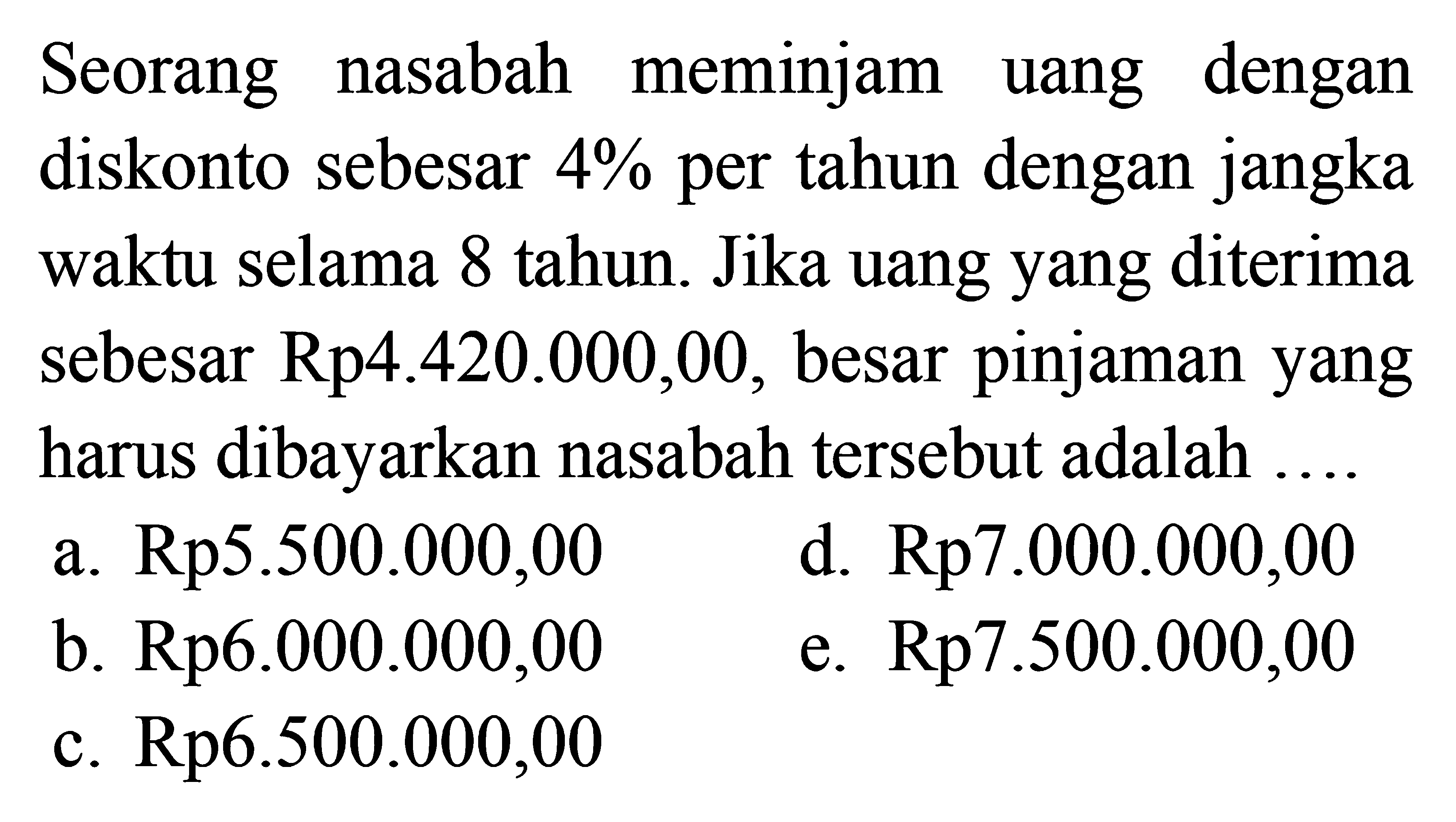 Seorang nasabah meminjam uang dengan diskonto sebesar 4% per tahun dengan jangka waktu selama 8 tahun. Jika uang yang diterima sebesar Rp4.420.000,00, besar pinjaman yang harus dibayarkan nasabah tersebut adalah...