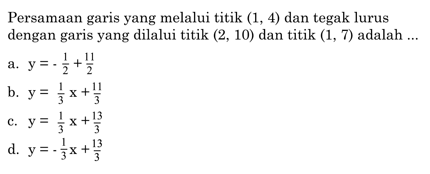 Persamaan garis yang melalui titik  (1,4)  dan tegak lurus dengan garis yang dilalui titik  (2,10)  dan titik  (1,7)  adalah  ... 
a.  y=-1/2+11/2 
b.  y=1/3 x+11/3
c.  y=1/3 x+13/3 
d.  y=-1/3 x+13/3