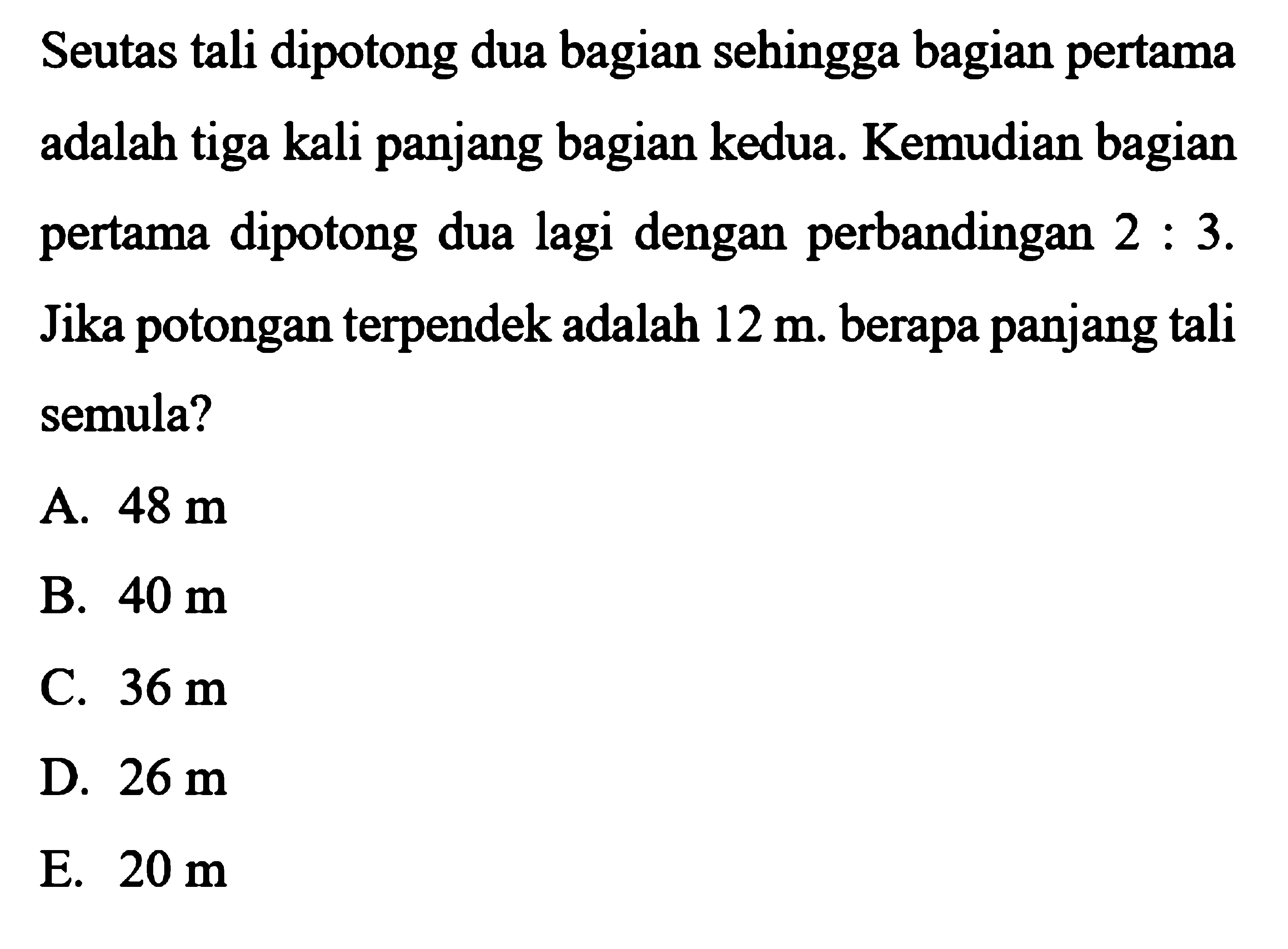 Seutas tali dipotong dua bagian sehingga bagian pertama adalah tiga kali panjang bagian kedua. Kemudian bagian pertama dipotong dua lagi dengan perbandingan 2:3. Jika potongan terpendek adalah 12 m. berapa panjang tali semula? 