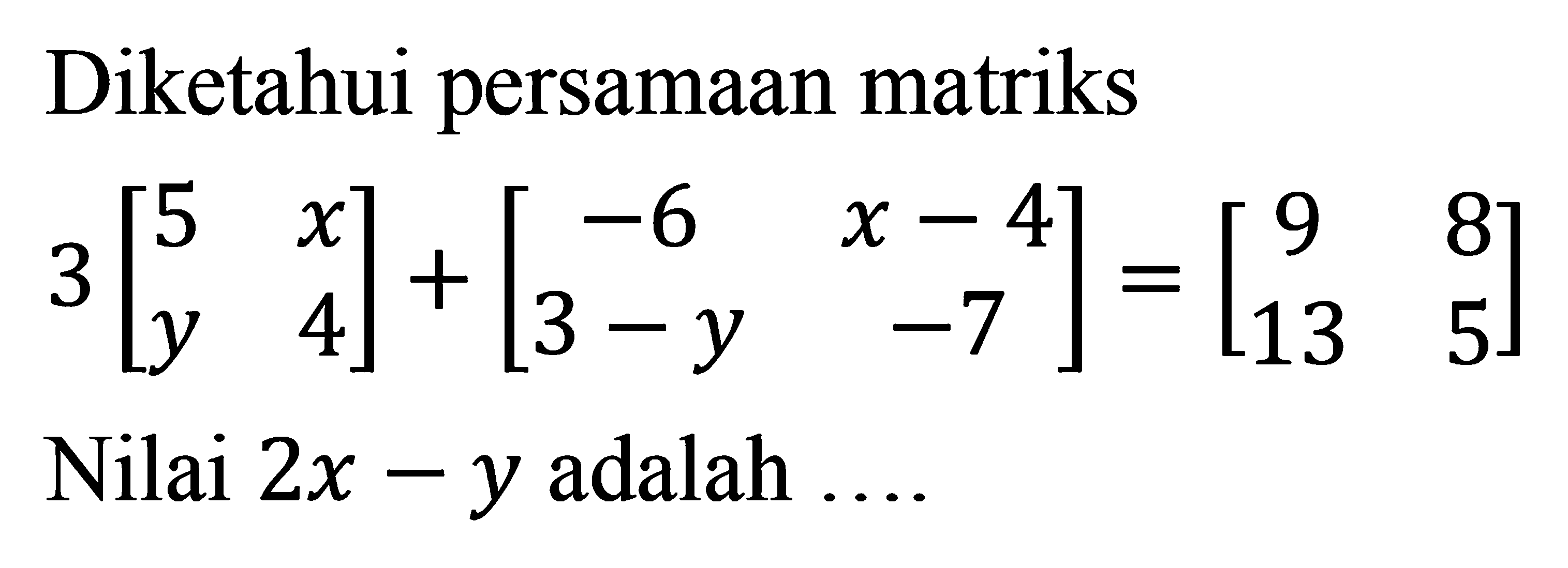 Diketahui persamaan matriks 3[5 x y 4] + [-6 (x-4) (3-y) -7] = [ 9 8 13 5 ] Nilai 2x-y adalah ...