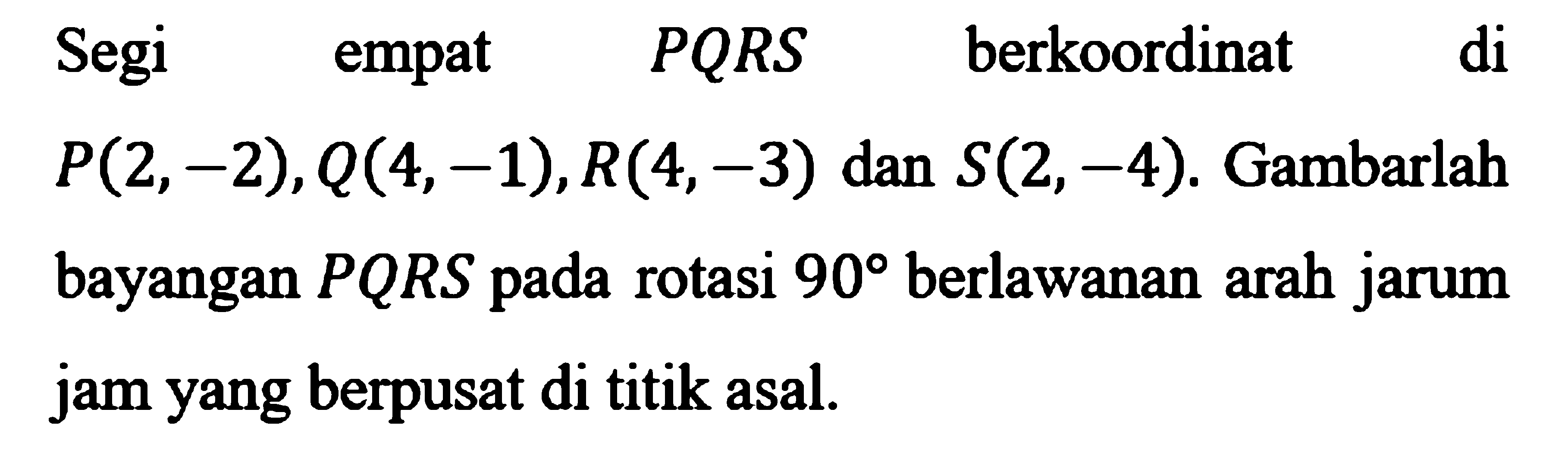 Segi empat PQRS berkoordinat di P(2, -2), Q(4, -1), R(4, -3) dan S(2, -4). Gambarlah bayangan PQRS pada rotasi 90 berlawanan arah jarum jam yang berpusat di titik asal. 