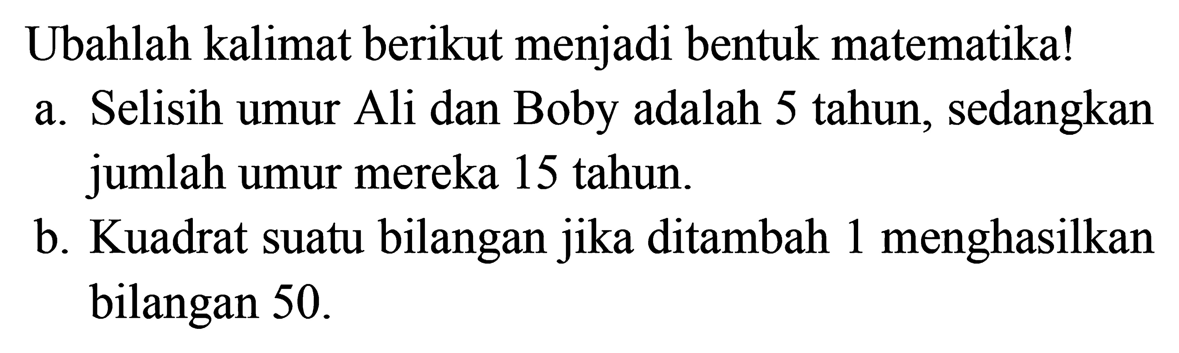 Ubahlah kalimat berikut menjadi bentuk matematika! a. Selisih umur Ali dan Boby adalah 5 tahun, sedangkan jumlah umur mereka 15 tahun. b. Kuadrat suatu bilangan jika ditambah 1 menghasilkan bilangan 50.