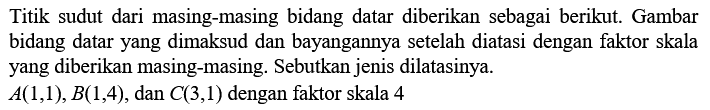 Titik sudut dari masing-masing bidang datar diberikan sebagai berikut. Gambar bidang datar yang dimaksud dan bayangannya setelah diatasi dengan faktor skala yang diberikan masing-masing. Sebutkan jenis dilatasinya.A(1,1), B(1,4), dan C(3,1) dengan faktor skala 4 