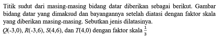 Titik sudut dari masing-masing bidang datar diberikan sebagai berikut. Gambar bidang datar yang dimaksud dan bayangannya setelah diatasi dengan faktor skala yang diberikan masing-masing. Sebutkan jenis dilatasinya. Q(-3,0), R(-3,6), S(4,6), dan T(4,0) dengan faktor skala 1/3