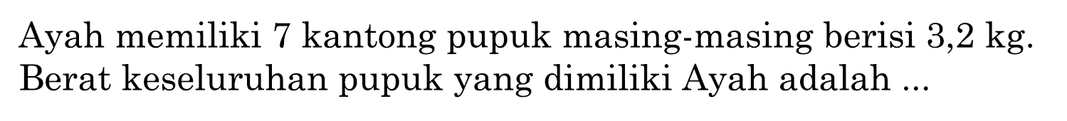 Ayah memiliki 7 kantong pupuk masing-masing berisi 3,2 kg. Berat keseluruhan pupuk yang dimiliki Ayah adalah...