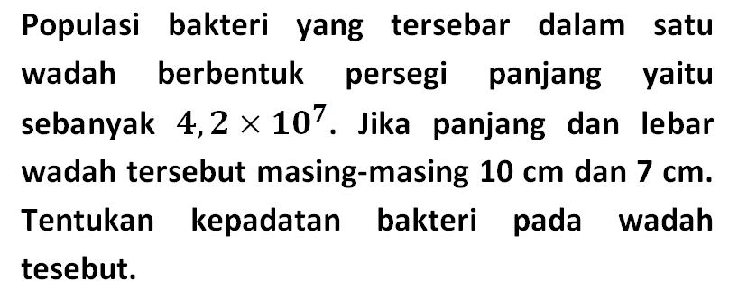 Populasi bakteri yang tersebar dalam satu wadah berbentuk persegi panjang yaitu sebanyak 4,2x10^7. Jika panjang dan lebar wadah tersebut masing-masing 10 cm dan 7 cm. Tentukan kepadatan bakteri pada wadah tesebut.