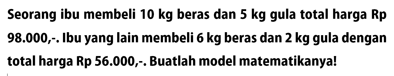 Seorang ibu membeli 10 kg beras dan 5 kg gula total harga Rp 98.000,-. Ibu yang Iain membeli 6 kg beras dan 2 kg gula dengan total harga Rp 56.000,-. Buatlah model matematikanya!