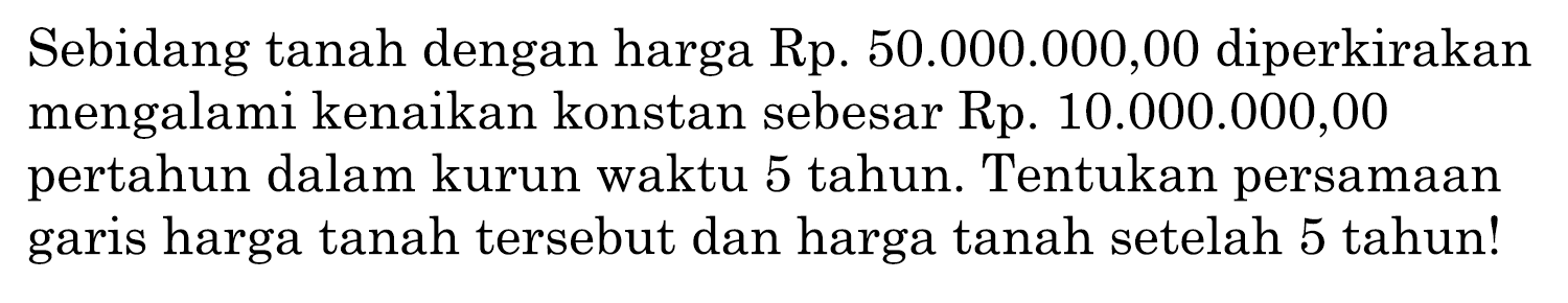 Sebidang tanah dengan harga Rp.  50.000 .000,00  diperkirakan mengalami kenaikan konstan sebesar Rp. 10.000.000,00 pertahun dalam kurun waktu 5 tahun. Tentukan persamaan garis harga tanah tersebut dan harga tanah setelah 5 tahun!