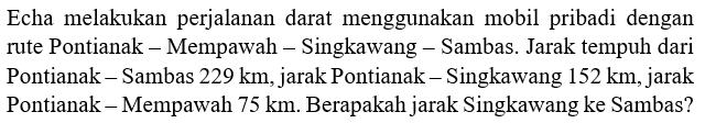 Echa melakukan perjalanan darat menggunakan mobil pribadi dengan rute Pontianak - Mempawah - Singkawang - Sambas. Jarak tempuh dari Pontianak - Sambas 229 km, jarak Pontianak - Singkawang 152 km, jarak Pontianak - Mempawah 75 km. Berapakah jarak Singkawang ke Sambas?