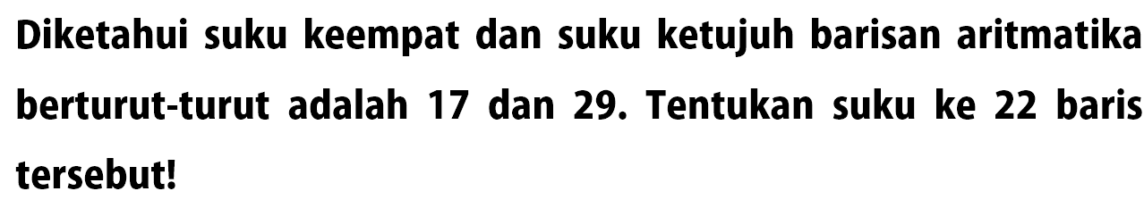 Diketahui suku keempat dan suku ketujuh barisan aritmatika berturut-turut adalah 17 dan 29. Tentukan suku ke 22 baris tersebut!