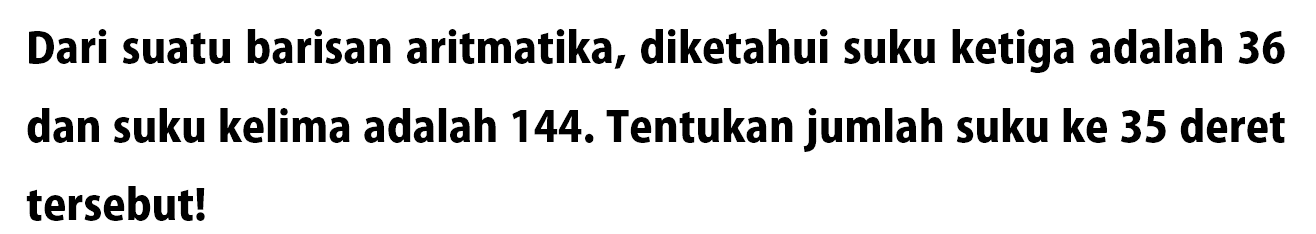 Dari suatu barisan aritmatika, diketahui suku ketiga adalah 36 dan suku kelima adalah 144. Tentukan jumlah suku ke 35 deret tersebut!