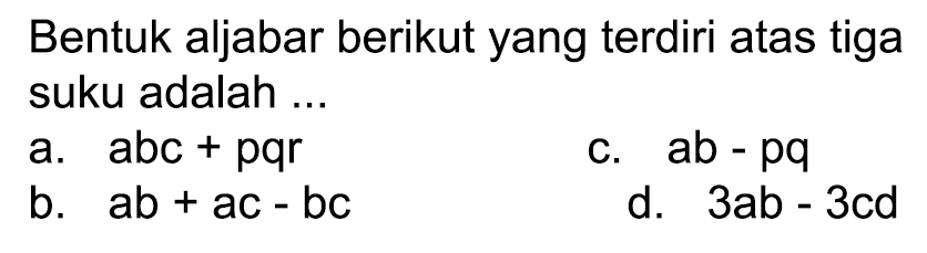 Bentuk aljabar berikut yang terdiri atas tiga suku adalah ...
a.   a b c+p q r 
c.  a b-p q 
b.  a b+a c-b c 
d.  3 a b-3 c d 