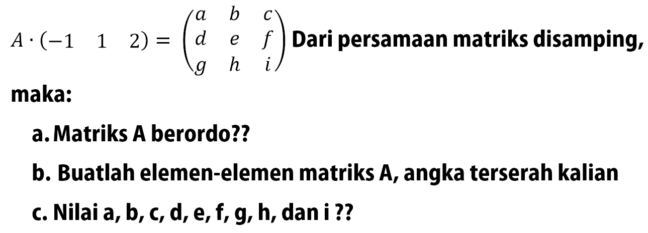  A .(-1  1  2) = (a  b  c  d  e  f  g  h  i)  Dari persamaan matriks disamping, maka:
a. Matriks A berordo??
b. Buatlah elemen-elemen matriks  A , angka terserah kalian
c. Nilai a, b, c, d, e, f, g, h, dan i ??