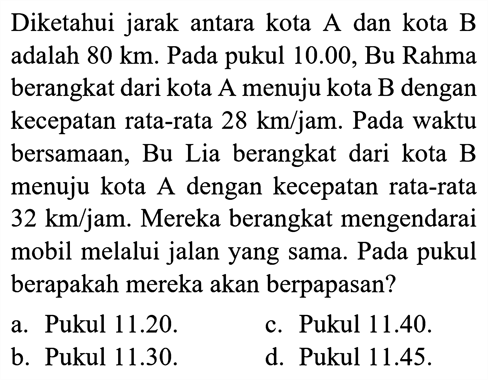 Diketahui jarak antara kota A dan kota B adalah  80 ~km . Pada pukul  10.00 , Bu Rahma berangkat dari kota A menuju kota  B  dengan kecepatan rata-rata  28 ~km / jam . Pada waktu bersamaan, Bu Lia berangkat dari kota  B  menuju kota A dengan kecepatan rata-rata  32 ~km / jam . Mereka berangkat mengendarai mobil melalui jalan yang sama. Pada pukul berapakah mereka akan berpapasan?
a. Pukul 11.20.
c. Pukul 11.40.
b. Pukul 11.30.
d. Pukul 11.45.