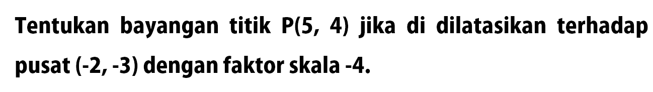 Tentukan bayangan titik P(5,4) jika di dilatasikan terhadap pusat (-2,-3) dengan faktor skala -4.