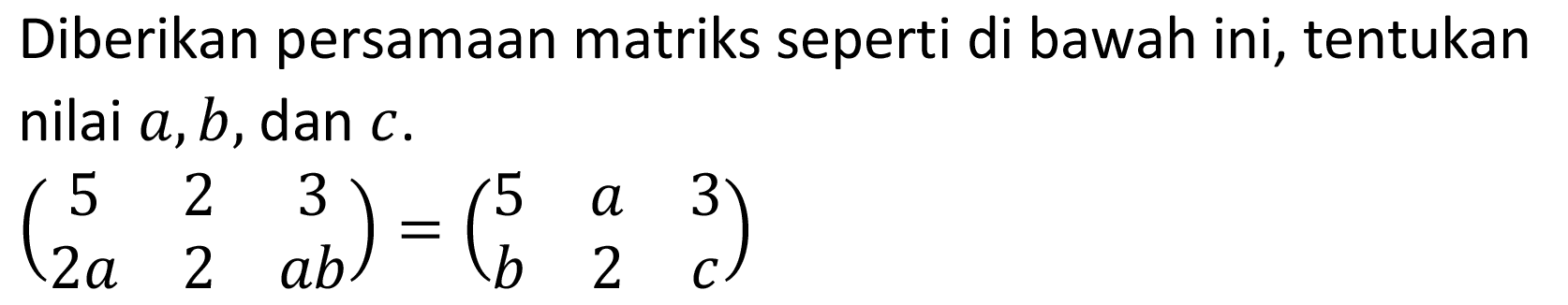 Diberikan persamaan matriks seperti di bawah ini, tentukan nilai a, b, dan c. (5 2 3 2a 2 ab)=(5 a 3 b 2 c)