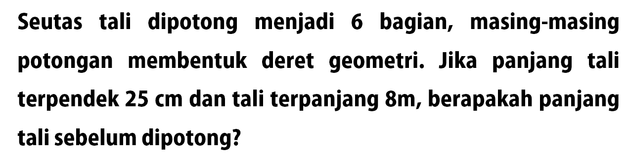 Seutas tali dipotong menjadi 6 bagian, masing-masing potongan membentuk deret geometri. Jika panjang tali terpendek 25 cm dan tali terpanjang &m, berapakah panjang tali sebelum dipotong?