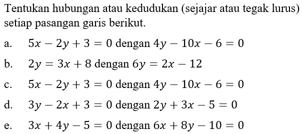 Tentukan hubungan atau kedudukan (sejajar atau tegak lurus) setiap pasangan garis berikut. a. 5x - 2y + 3 = 0 dengan 4y - 10x - 6 = 0 b. 2y = 3x + 8 dengan 6y = 2x - 12 c. 5x - 2y + 3 = 0 dengan 4y - 10x - 6 = 0 d. 3y - 2x + 3 = 0 dengan 2y + 3x - 5 = 0 e. 3x + 4y - 5 = 0 dengan 6x + 8y - 10 = 0