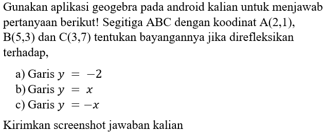 Gunakan aplikasi geogebra pada android kalian untuk menjawab pertanyaan berikut! Segitiga ABC dengan koodinat A(2,1), B(5,3) dan C(3,7) tentukan bayangannya jika direfleksikan terhadap, a) Garis y=-2 b) Garis y=x c) Garis y=-x Kirimkan screenshot jawaban kalian