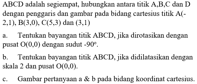 ABCD adalah segiempat; hubungkan antara titik A,B,C dan D dengan penggaris dan gambar pada bidang cartesius titik A(- 2,1), B(3,0), C(5,3) dan (3,1) a. Tentukan bayangan titik ABCD, jika dirotasikan dengan pusat O(0,0) dengan sudut 90% . b. Tentukan bayangan titik ABCD, jika didilatasikan dengan skala 2 dan pusat 0(0,0) c. Gambar pertanyaan a & b pada bidang koordinat cartesius.