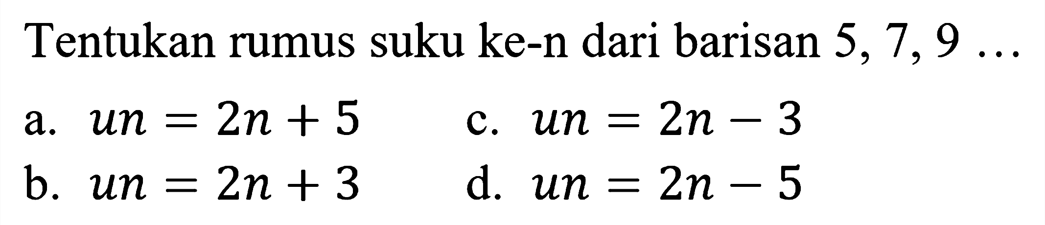 Tentukan rumus suku ke-n dari barisan  5,7,9 ... 
a.  u n=2 n+5 
c.  u n=2 n-3 
b.  u n=2 n+3 
d.  u n=2 n-5 