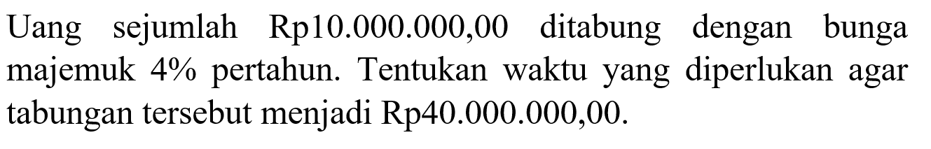 Uang sejumlah Rp10.000.000,00 ditabung dengan bunga majemuk 4% pertahun. Tentukan waktu yang diperlukan agar tabungan tersebut menjadi Rp40.000.000,00.