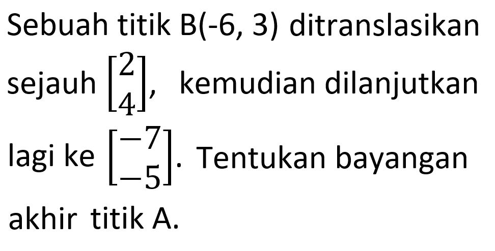 Sebuah titik B(-6, 3) ditranslasikan [2 4], sejauh kemudian dilanjutkan lagi ke [-7 -5]. Tentukan bayangan akhir titik A