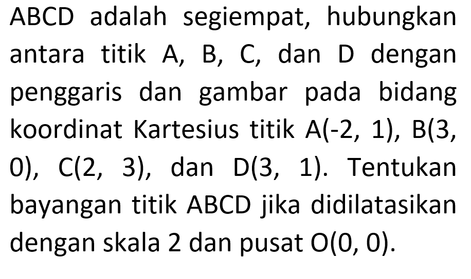 ABCD adalah segiempat, hubungkan antara titik A, B, C, dan D dengan penggaris dan gambar pada bidang koordinat Kartesius titik A(-2, 1), B(3, 0), C(2, 3) , dan D(3, 1). Tentukan bayangan titik ABCD jika didilatasikan dengan skala 2 dan pusat O(0, 0).