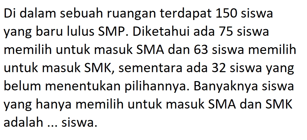 Di dalam sebuah ruangan terdapat 150 siswa yang baru lulus SMP. Diketahui ada 75 siswa memilih untuk masuk SMA dan 63 siswa memilih untuk masuk SMK, sementara ada 32 siswa yang belum menentukan pilihannya. Banyaknya siswa yang hanya memilih untuk masuk SMA dan SMK adalah ... siswa.