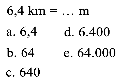  6,4 ~km=... m 
a. 6,4
d.  6.400 
b. 64
e.  64.000 
c. 640