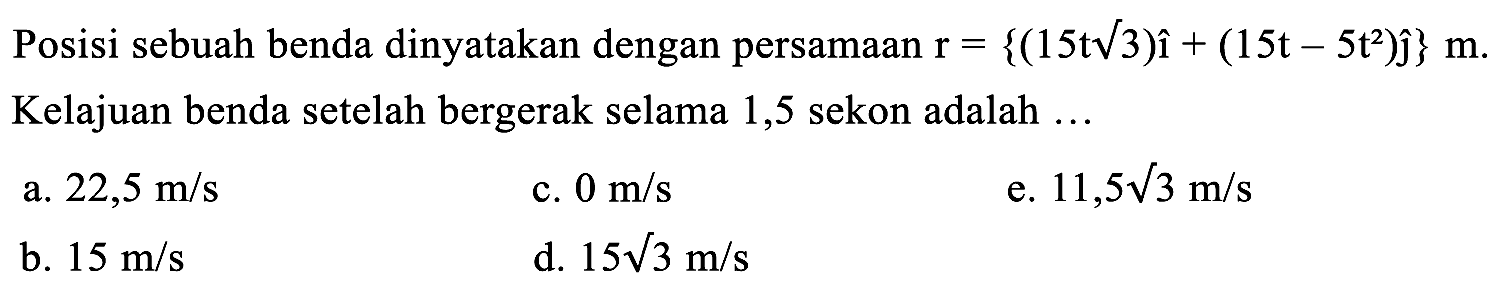 Posisi sebuah benda dinyatakan dengan persamaan  r={(15 t akar(3)) i+(15 t-5 t^2) hat{jmath)} m . Kelajuan benda setelah bergerak selama 1,5 sekon adalah  ... 
a.  22,5 m / s 
c.  0 m / s 
e.  11,5 akar(3) m / s 
b.  15 m / s 
d.  15 akar(3) m / s 