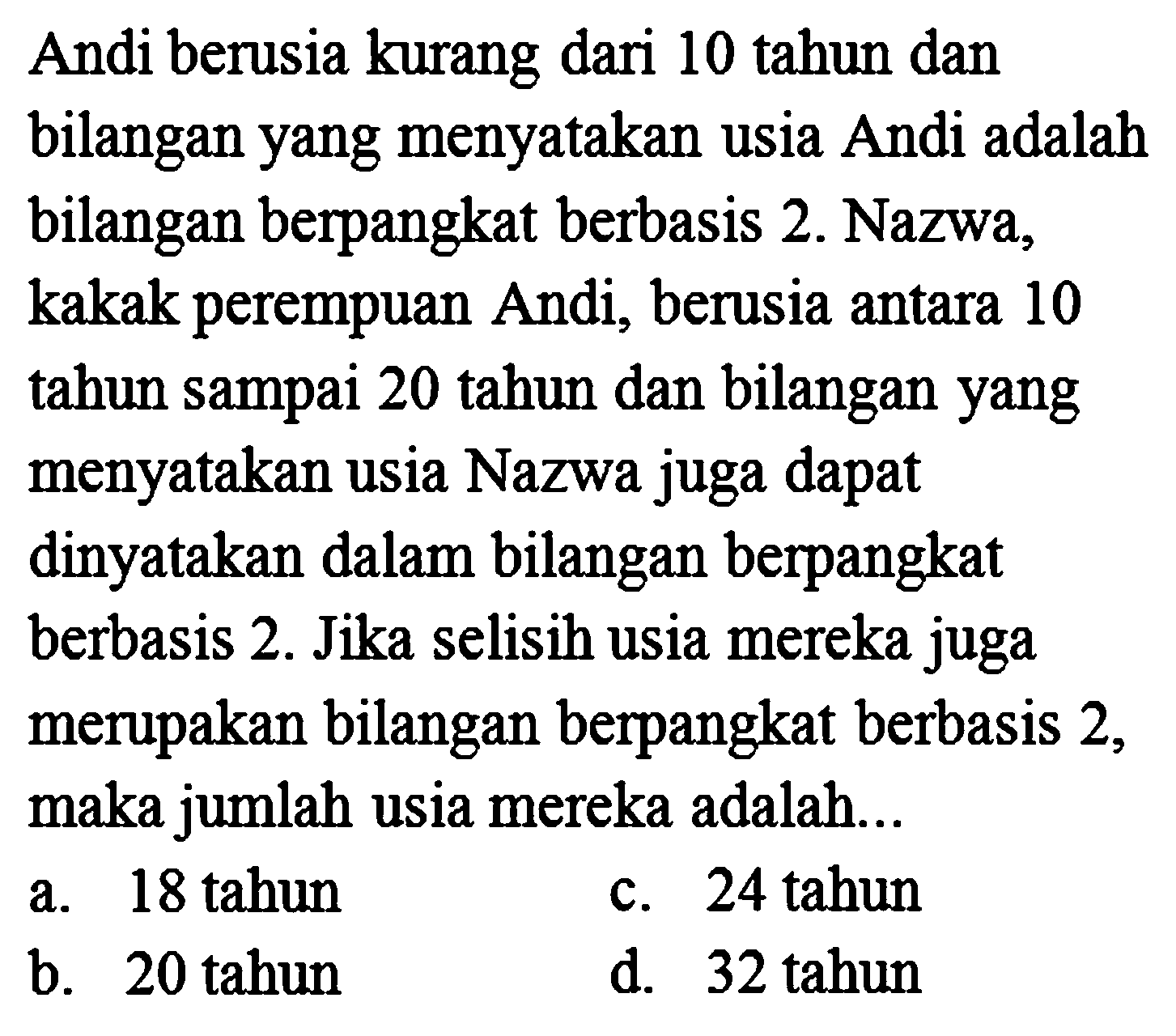 Andi berusia kurang dari 10 tahun dan bilangan yang menyatakan usia Andi adalah bilangan berpangkat berbasis 2. Nazwa, kakak perempuan Andi, berusia antara 10 tahun sampai 20 tahun dan bilangan yang menyatakan usia Nazwa juga dapat dinyatakan dalam bilangan berpangkat berbasis 2. Jika selisih usia mereka juga merupakan bilangan berpangkat berbasis 2, maka jumlah usia mereka adalah...