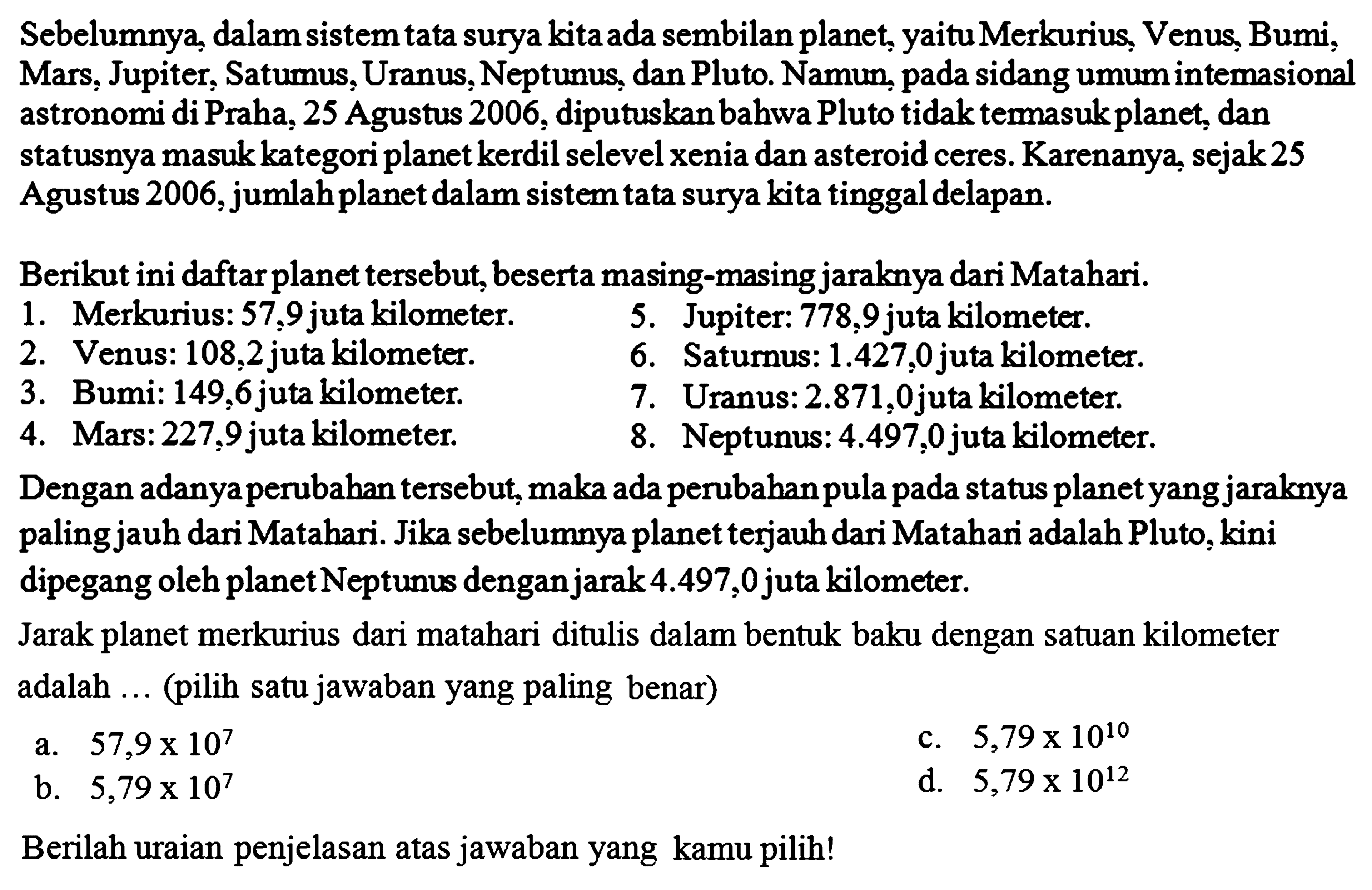 Sebelumnya, dalam sistem tata surya kita ada sembilan planet, yaitu Merkurius, Venus, Bumi, Mars, Jupiter, Saturnus, Uranus, Neptunus, dan Pluto. Namun, pada sidang umum intemasional astronomi di Praha, 25 Agustus 2006, diputuskan bahwa Pluto tidak termasuk planet, dan statusnya masuk kategori planet kerdil selevel xenia dan asteroid ceres. Karenanya, sejak 25 Agustus 2006, jumlah planet dalam sistem tata surya kita tinggal delapan.
Berikut ini daftar planet tersebut, beserta masing-masing jaraknya dari Matahari.
1. Merkurius: 57,9 juta kilometer. 5. Jupiter: 778,9 juta kilometer. 2. Venus: 108,2 juta kilometer. 6. Saturnus: 1.427,0 juta kilometer. 3. Bumi: 149,6juta kilometer. 7. Uranus: 2.871,0 juta kilometer. 4. Mars: 227,9 juta kilometer. 8. Neptunus: 4.497,0 juta kilometer. Dengan adanya perubahan tersebut, maka ada perubahan pula pada status planet yang jaraknya paling jauh dari Matahari. Jika sebelumnya planet terjauh dari Matahari adalah Pluto, kini dipegang oleh planet Neptunus dengan jarak 4.497,0 juta kilometer. Jarak planet merkurius dari matahari ditulis dalam bentuk baku dengan satuan kilometer adalah ... (pilih satu jawaban yang paling benar) Berilah uraian penjelasan atas jawaban yang kamu pilih!