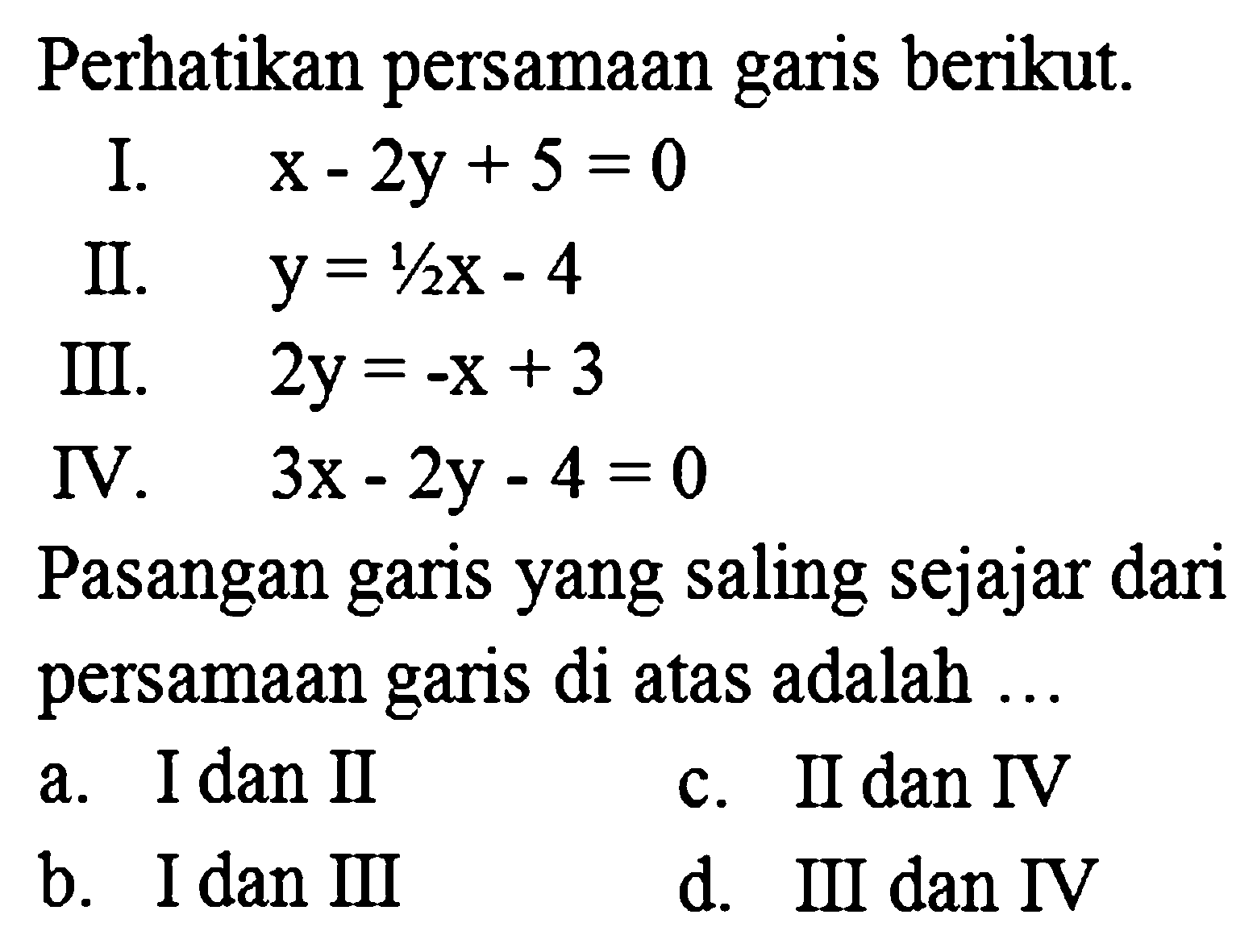 Perhatikan persamaan garis berikut.
I.  x-2 y+5=0 
II.   y=1 / 2 x-4 
III.   2 y=-x+3 
IV.   3 x-2 y-4=0 
Pasangan garis yang saling sejajar dari
persamaan garis di atas adalah ...
a. I dan II
c. II dan IV
b. I dan III
d. III dan IV