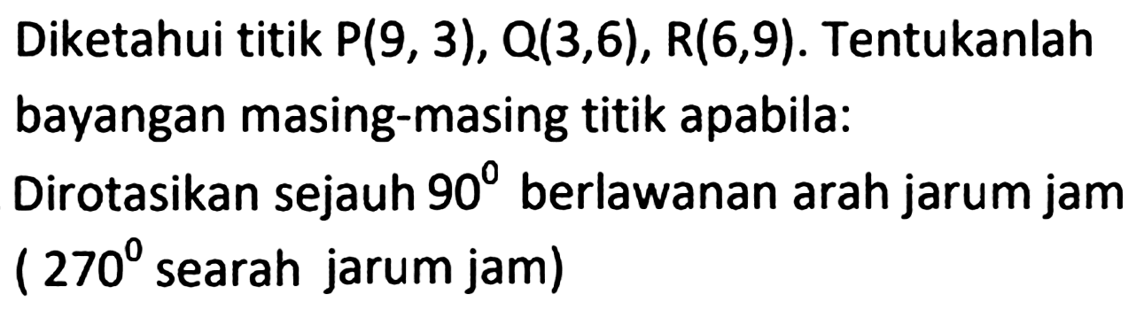 Diketahui titik  P(9,3), Q(3,6), R(6,9) . Tentukanlah bayangan masing-masing titik apabila:
Dirotasikan sejauh  90  berlawanan arah jarum jam (  270  searah jarum jam)