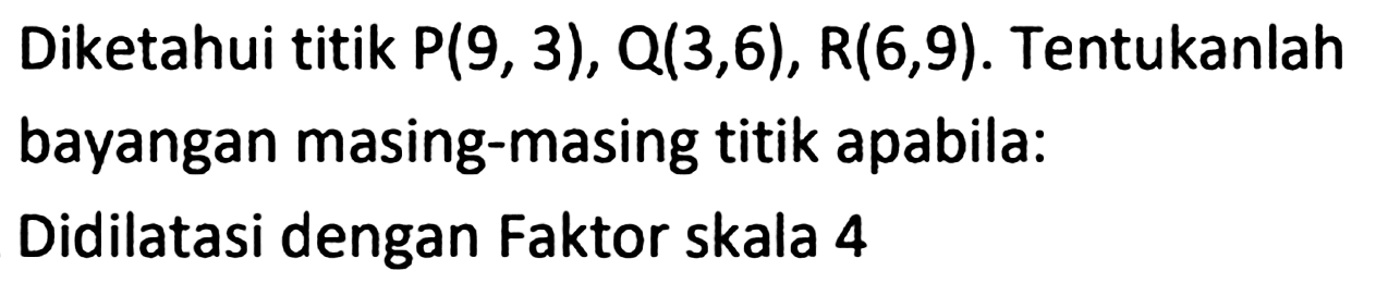 Diketahui titik  P(9,3), Q(3,6), R(6,9) . Tentukanlah bayangan masing-masing titik apabila:
Didilatasi dengan Faktor skala 4