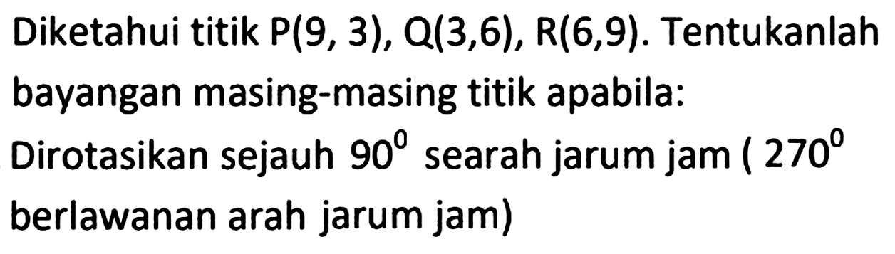 Diketahui titik  P(9,3), Q(3,6), R(6,9) . Tentukanlah bayangan masing-masing titik apabila:
Dirotasikan sejauh  90  searah jarum jam (  270 
berlawanan arah jarum jam)