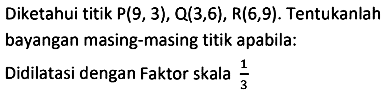 Diketahui titik  P(9,3), Q(3,6), R(6,9) . Tentukanlah bayangan masing-masing titik apabila:
Didilatasi dengan Faktor skala  ({1))/(3) 