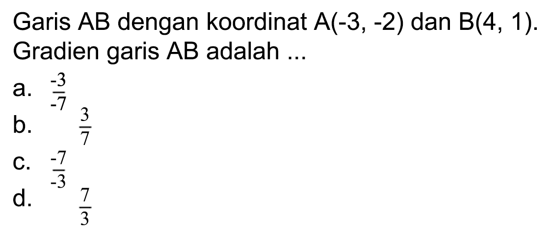 Garis  A B  dengan koordinat  A(-3,-2)  dan  B(4,1) . Gradien garis AB adalah ...
a.  (-3)/(-7) 
b.  (3)/(7) 
C.  (-7)/(-3) 
d.  (7)/(3) 