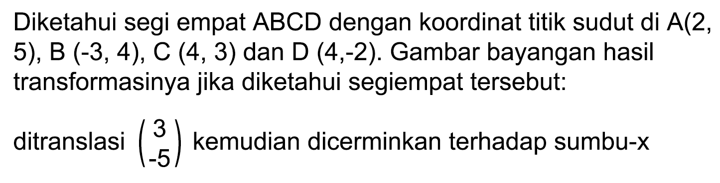 Diketahui segi empat  A B C D  dengan koordinat titik sudut di  A(2 , 5), B  (-3,4), C(4,3)  dan D (4,-2). Gambar bayangan hasil transformasinya jika diketahui segiempat tersebut:
ditranslasi  (3  -5)  kemudian dicerminkan terhadap sumbu-x