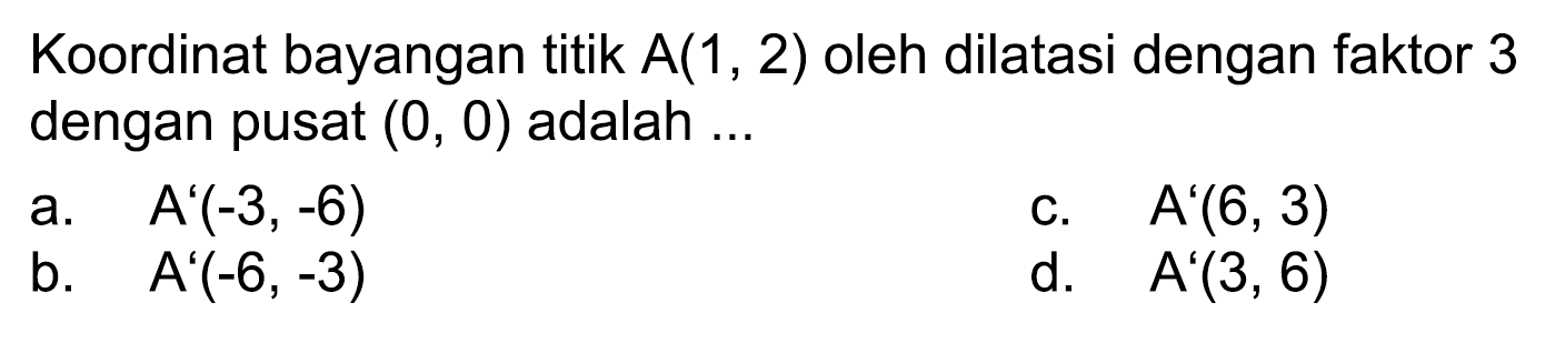 Koordinat bayangan titik  A(1,2)  oleh dilatasi dengan faktor 3 dengan pusat  (0,0)  adalah ...
a.  A'(-3,-6) 
C.  A'(6,3) 
b.  A'(-6,-3) 
d.   A'(3,6) 